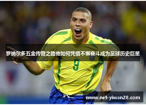罗纳尔多五金传奇之路他如何凭借不懈奋斗成为足球历史巨星