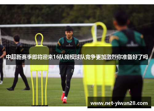 中超新赛季即将迎来16队规模球队竞争更加激烈你准备好了吗